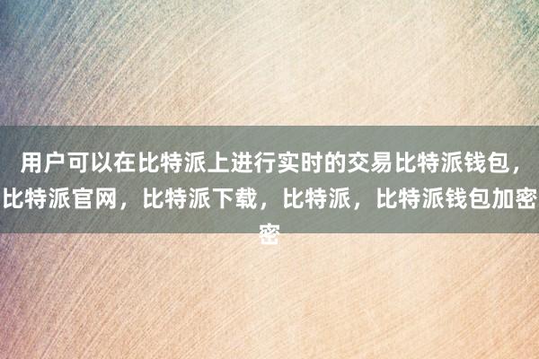 用户可以在比特派上进行实时的交易比特派钱包，比特派官网，比特派下载，比特派，比特派钱包加密