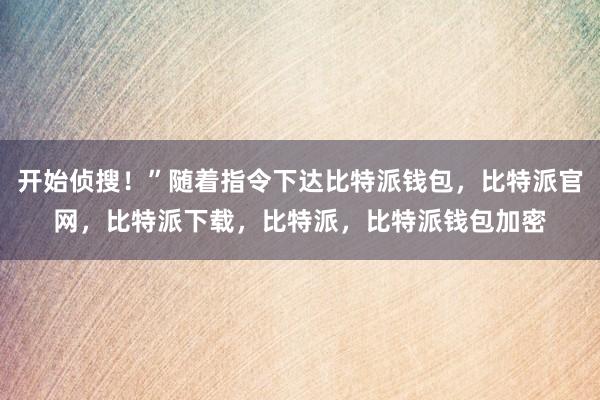 开始侦搜！”随着指令下达比特派钱包，比特派官网，比特派下载，比特派，比特派钱包加密