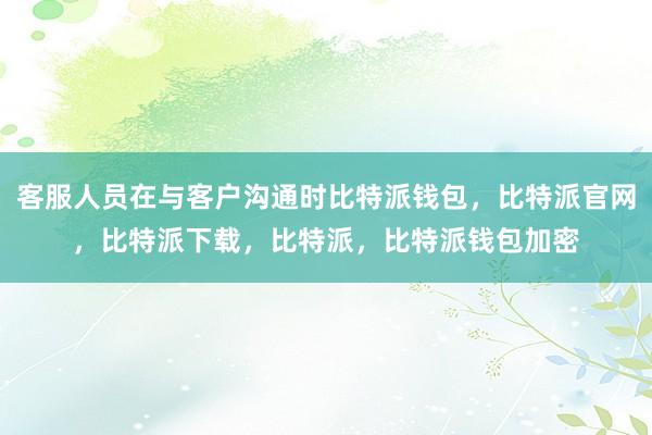 客服人员在与客户沟通时比特派钱包，比特派官网，比特派下载，比特派，比特派钱包加密