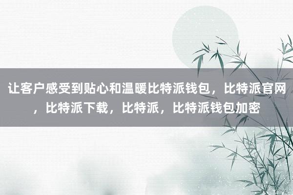 让客户感受到贴心和温暖比特派钱包，比特派官网，比特派下载，比特派，比特派钱包加密