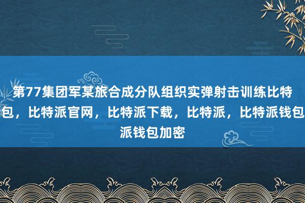 第77集团军某旅合成分队组织实弹射击训练比特派钱包，比特派官网，比特派下载，比特派，比特派钱包加密