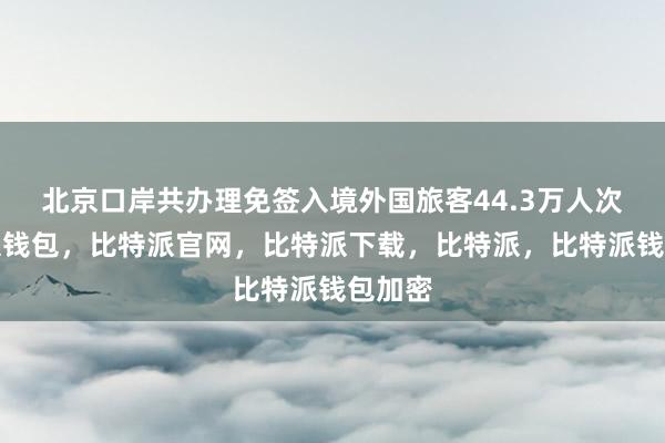 北京口岸共办理免签入境外国旅客44.3万人次比特派钱包，比特派官网，比特派下载，比特派，比特派钱包加密