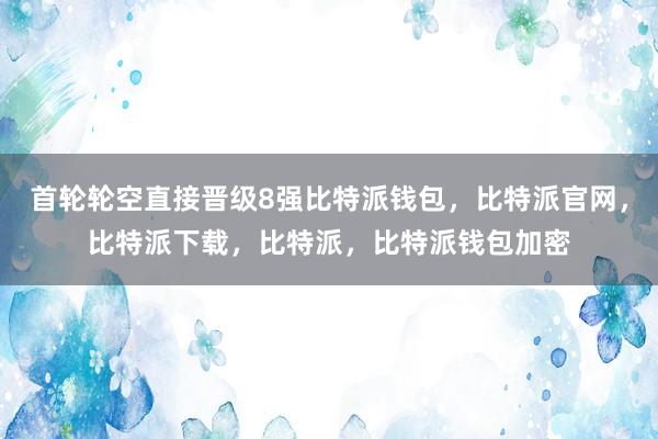 首轮轮空直接晋级8强比特派钱包，比特派官网，比特派下载，比特派，比特派钱包加密