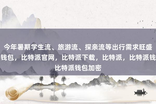 今年暑期学生流、旅游流、探亲流等出行需求旺盛比特派钱包，比特派官网，比特派下载，比特派，比特派钱包加密