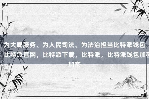 为大局服务、为人民司法、为法治担当比特派钱包，比特派官网，比特派下载，比特派，比特派钱包加密