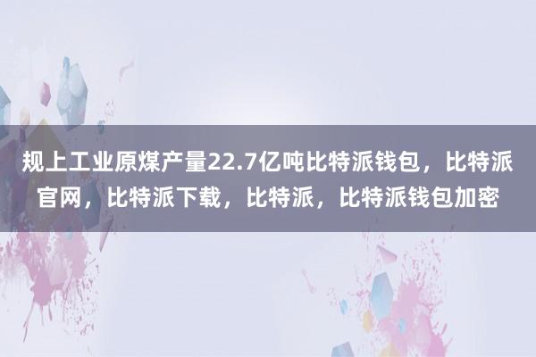 规上工业原煤产量22.7亿吨比特派钱包，比特派官网，比特派下载，比特派，比特派钱包加密