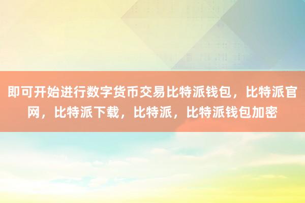 即可开始进行数字货币交易比特派钱包，比特派官网，比特派下载，比特派，比特派钱包加密