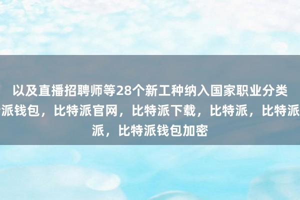 以及直播招聘师等28个新工种纳入国家职业分类大典比特派钱包，比特派官网，比特派下载，比特派，比特派钱包加密