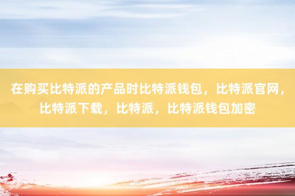 在购买比特派的产品时比特派钱包，比特派官网，比特派下载，比特派，比特派钱包加密