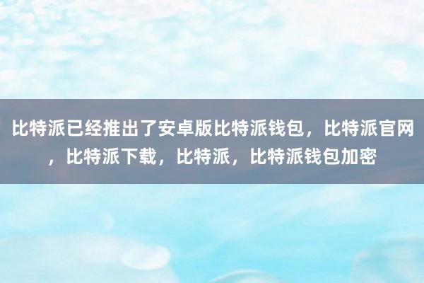 比特派已经推出了安卓版比特派钱包，比特派官网，比特派下载，比特派，比特派钱包加密