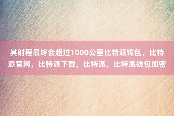 其射程最终会超过1000公里比特派钱包，比特派官网，比特派下载，比特派，比特派钱包加密