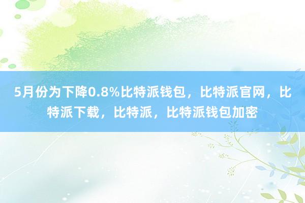 5月份为下降0.8%比特派钱包，比特派官网，比特派下载，比特派，比特派钱包加密