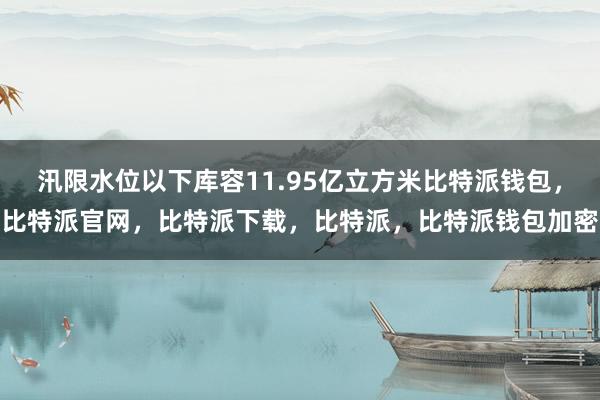 汛限水位以下库容11.95亿立方米比特派钱包，比特派官网，比特派下载，比特派，比特派钱包加密