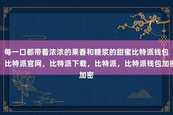 每一口都带着浓浓的果香和糖浆的甜蜜比特派钱包，比特派官网，比特派下载，比特派，比特派钱包加密