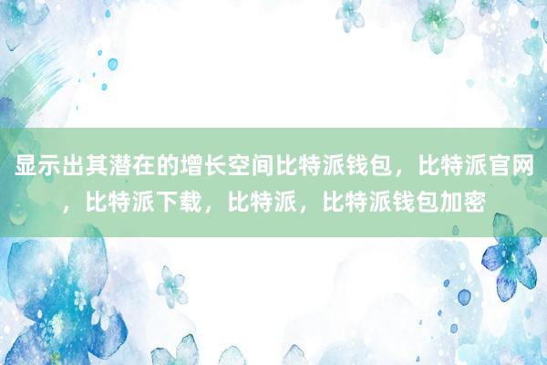 显示出其潜在的增长空间比特派钱包，比特派官网，比特派下载，比特派，比特派钱包加密