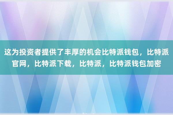 这为投资者提供了丰厚的机会比特派钱包，比特派官网，比特派下载，比特派，比特派钱包加密