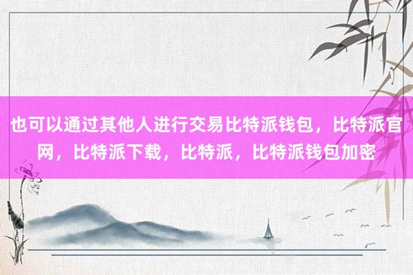 也可以通过其他人进行交易比特派钱包，比特派官网，比特派下载，比特派，比特派钱包加密