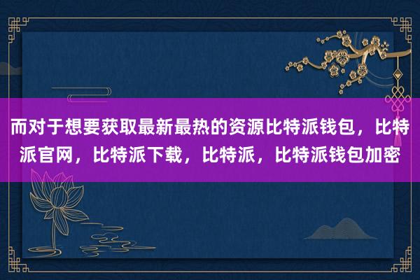 而对于想要获取最新最热的资源比特派钱包，比特派官网，比特派下载，比特派，比特派钱包加密