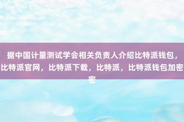 据中国计量测试学会相关负责人介绍比特派钱包，比特派官网，比特派下载，比特派，比特派钱包加密